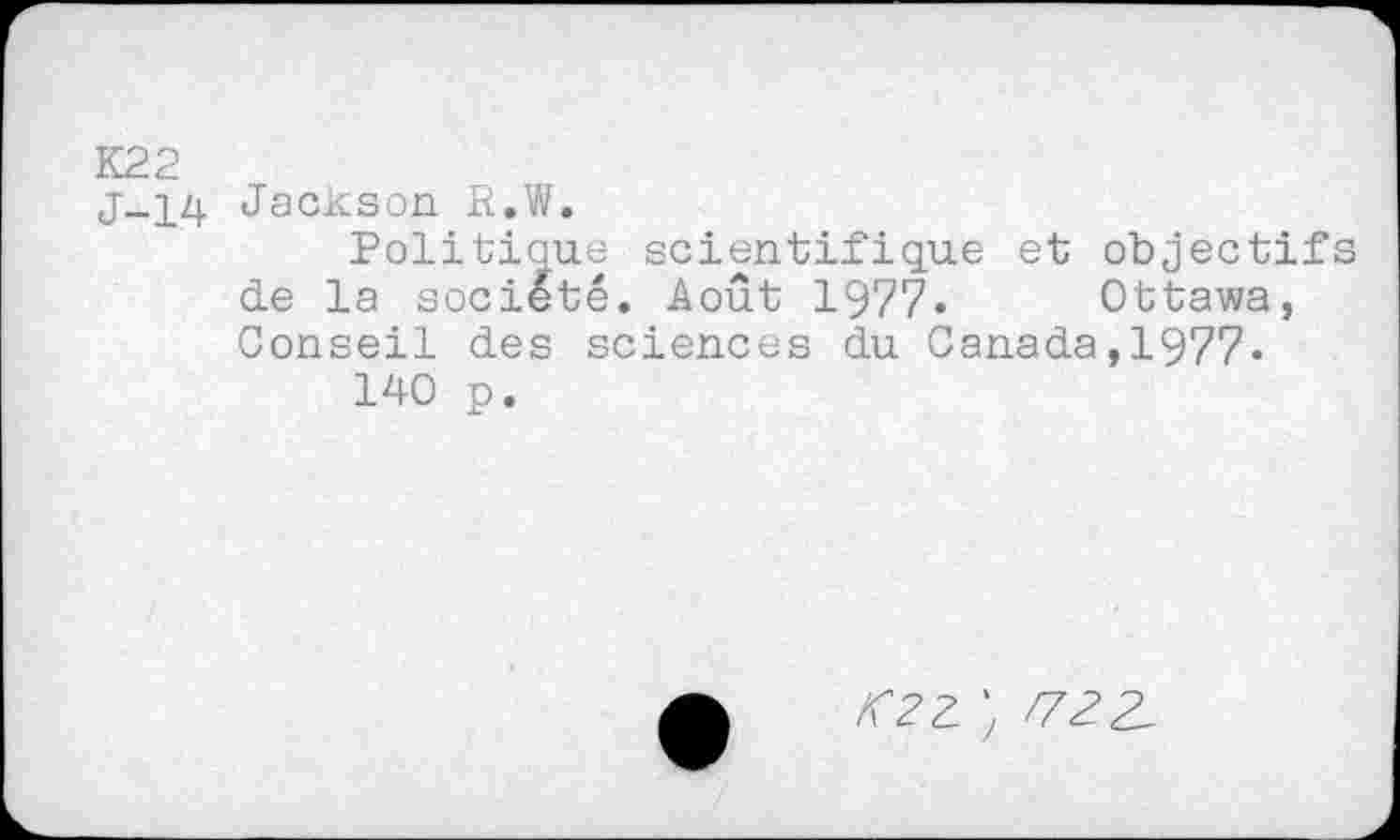 ﻿K22
j-14 Jackson R.W.
Politique scientifique et objectifs de la société. Août 1977. Ottawa, Conseil des sciences du Canada,1977« 140 p.
OZ ) /722